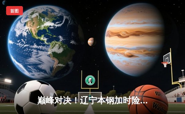 巅峰对决！辽宁本钢加时险胜广东宏远，赵继伟33分carry全场