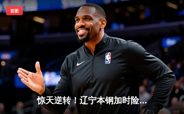 惊天逆转！辽宁本钢加时险胜广东宏远，赵继伟33分创生涯新高