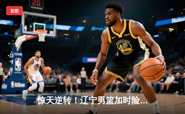 惊天逆转！辽宁男篮加时险胜广东，总决赛大比分2-1领先