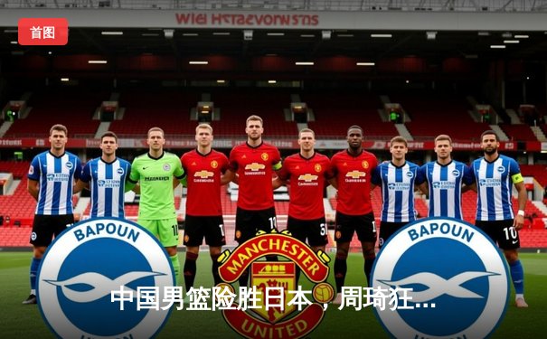 中国男篮险胜日本，周琦狂砍28分统治内线，世界杯预选赛迎开门红