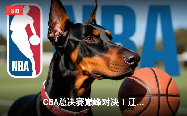 CBA总决赛巅峰对决！辽宁本钢加时险胜浙江广厦夺队史第三冠