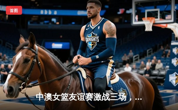 中澳女篮友谊赛激战三场，中国女篮展现顽强斗志