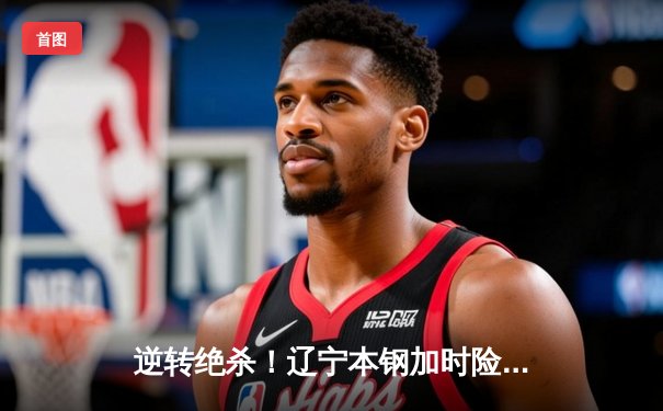 逆转绝杀！辽宁本钢加时险胜广东宏远 CBA半决赛上演史诗级对决