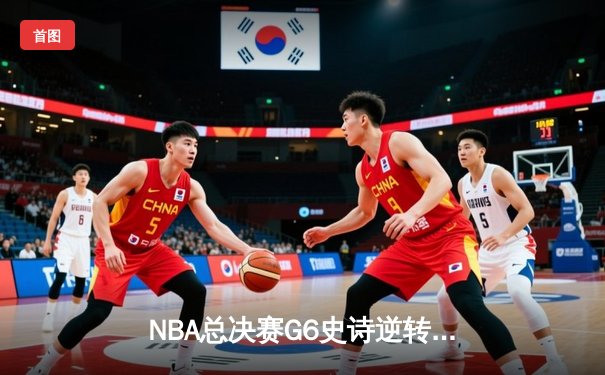 NBA总决赛G6史诗逆转：凯尔特人客场绝地反击拖入抢七大战