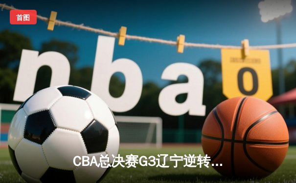 CBA总决赛G3辽宁逆转广东夺赛点 张镇麟34分创生涯新高