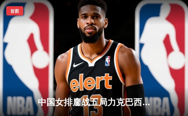 中国女排鏖战五局力克巴西 李盈莹狂砍28分率队夺世联赛开门红