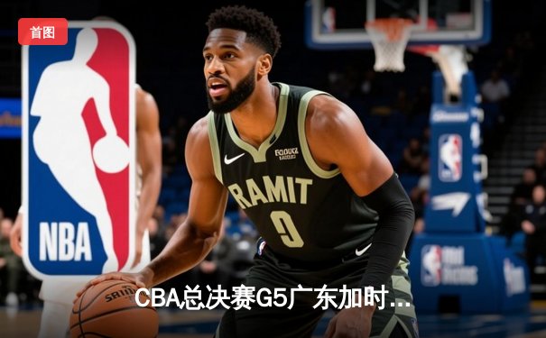 CBA总决赛G5广东加时险胜辽宁，胡明轩28分荣膺FMVP