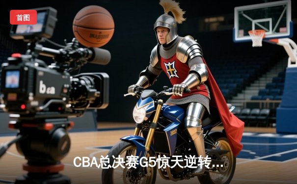 CBA总决赛G5惊天逆转！辽宁本钢加时险胜广东宏远夺队史第三冠